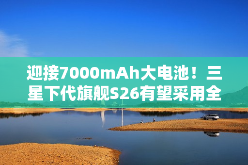 迎接7000mAh大电池！三星下代旗舰S26有望采用全新电池技术