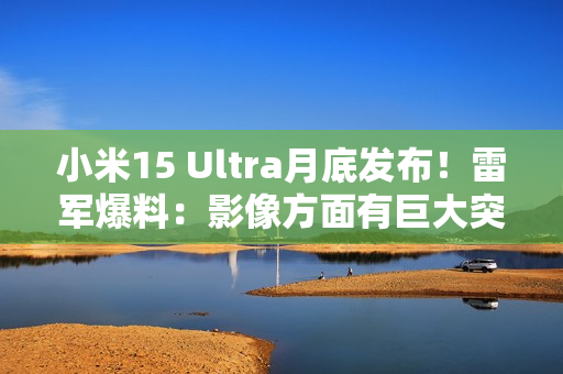 小米15 Ultra月底发布！雷军爆料：影像方面有巨大突破