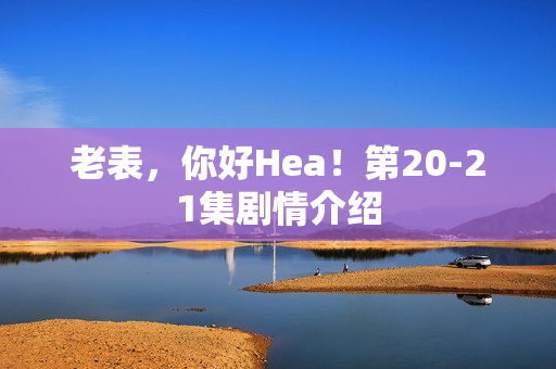 老表，你好Hea！第20-21集剧情介绍