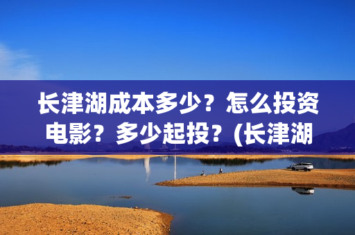 长津湖成本多少？怎么投资电影？多少起投？(长津湖造价多少)