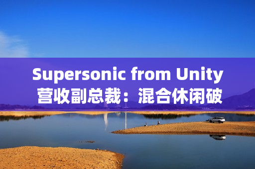 Supersonic from Unity 营收副总裁：混合休闲破局、AI 赋能，手游行业未来可期