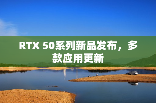 RTX 50系列新品发布，多款应用更新