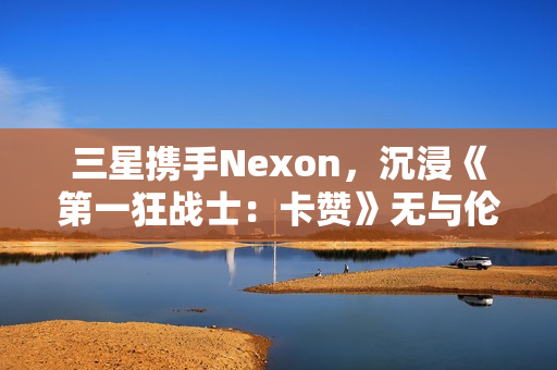 三星携手Nexon，沉浸《第一狂战士：卡赞》无与伦比的3D游戏体验