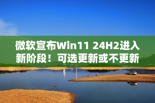 微软宣布Win11 24H2进入新阶段！可选更新或不更新