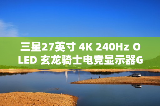 三星27英寸 4K 240Hz OLED 玄龙骑士电竞显示器G81SF开启新品预约登记活动