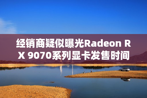 经销商疑似曝光Radeon RX 9070系列显卡发售时间！