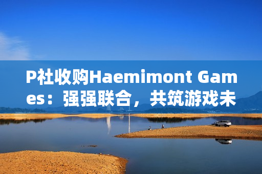 P社收购Haemimont Games：强强联合，共筑游戏未来
