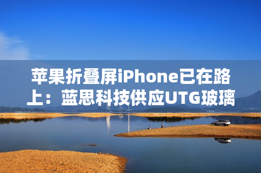 苹果折叠屏iPhone已在路上：蓝思科技供应UTG玻璃