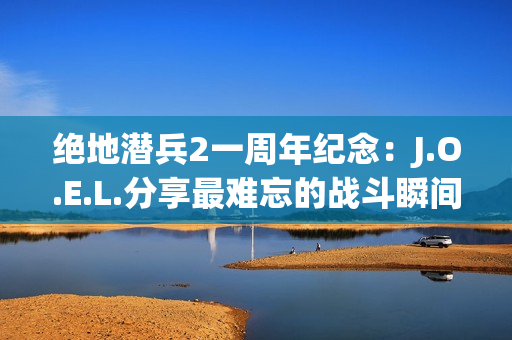 绝地潜兵2一周年纪念：J.O.E.L.分享最难忘的战斗瞬间