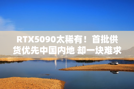 RTX5090太稀有！首批供货优先中国内地 却一块难求！