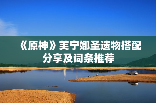 《原神》芙宁娜圣遗物搭配分享及词条推荐