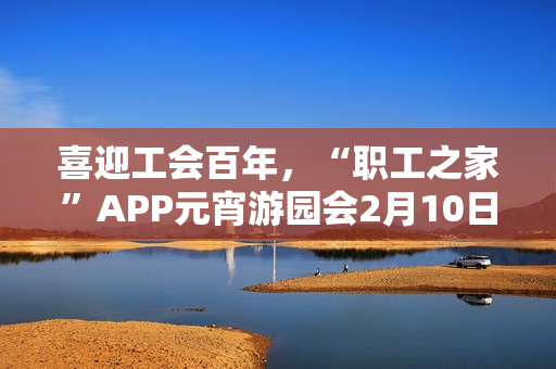喜迎工会百年，“职工之家”APP元宵游园会2月10日上线