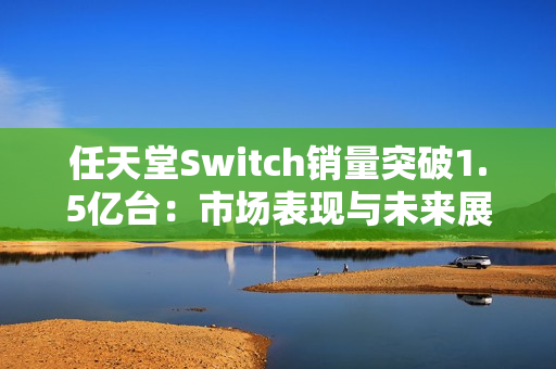 任天堂Switch销量突破1.5亿台：市场表现与未来展望