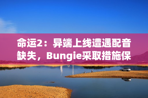 命运2：异端上线遭遇配音缺失，Bungie采取措施保障玩家体验