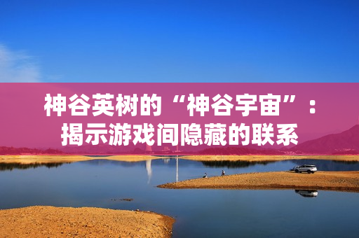 神谷英树的“神谷宇宙”：揭示游戏间隐藏的联系