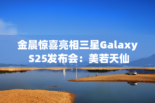 金晨惊喜亮相三星Galaxy S25发布会：美若天仙