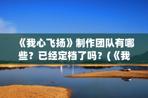 《我心飞扬》制作团队有哪些？已经定档了吗？(《我心飞扬》制作人是谁)
