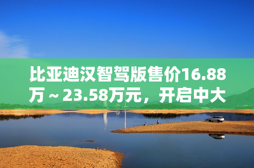 比亚迪汉智驾版售价16.88万～23.58万元，开启中大型轿车全民智驾时代