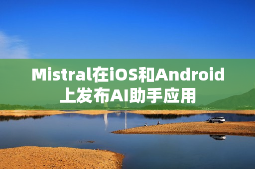 Mistral在iOS和Android上发布AI助手应用