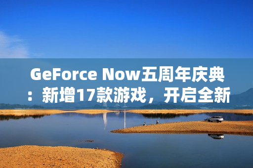 GeForce Now五周年庆典：新增17款游戏，开启全新云游戏体验