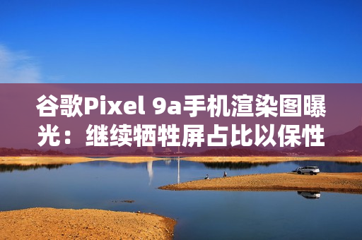 谷歌Pixel 9a手机渲染图曝光：继续牺牲屏占比以保性价比