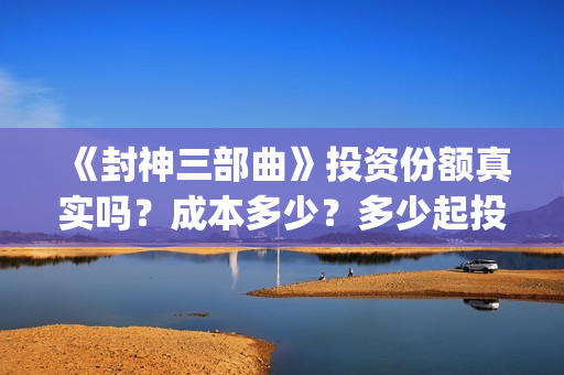 《封神三部曲》投资份额真实吗？成本多少？多少起投？(封神三部曲免费完整版电影)