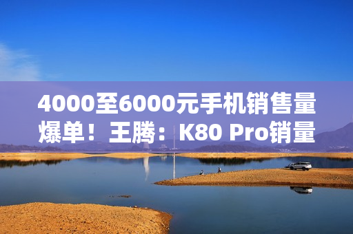 4000至6000元手机销售量爆单！王腾：K80 Pro销量超越友商同档
