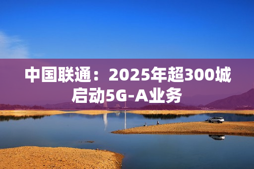中国联通：2025年超300城启动5G-A业务