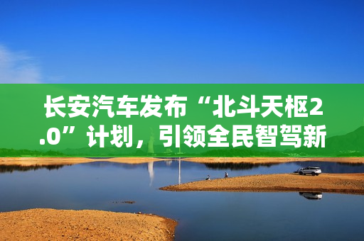 长安汽车发布“北斗天枢2.0”计划，引领全民智驾新纪元