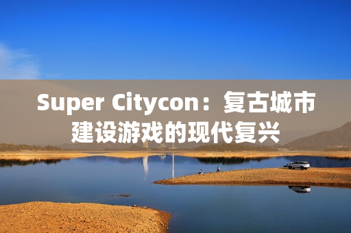 Super Citycon：复古城市建设游戏的现代复兴