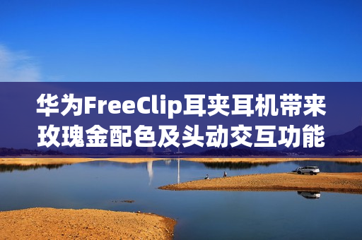 华为FreeClip耳夹耳机带来玫瑰金配色及头动交互功能：时尚智慧更上一层