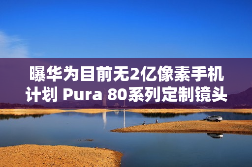 曝华为目前无2亿像素手机计划 Pura 80系列定制镜头