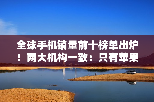 全球手机销量前十榜单出炉！两大机构一致：只有苹果和三星