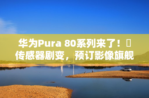 华为Pura 80系列来了！​传感器剧变，预订影像旗舰机皇？