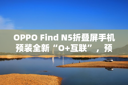 OPPO Find N5折叠屏手机预装全新“O+互联”，预计适配苹果Mac电脑