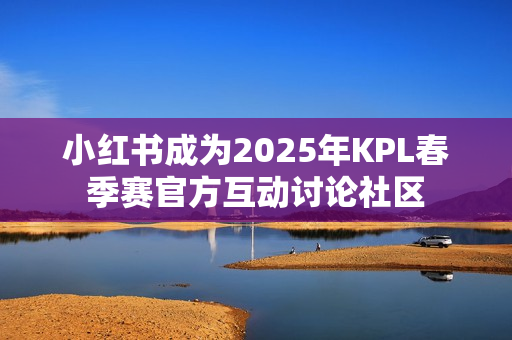 小红书成为2025年KPL春季赛官方互动讨论社区