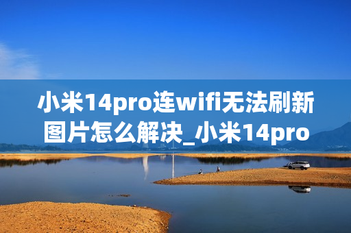 小米14pro连wifi无法刷新图片怎么解决_小米14pro连接wifi后图片加载不出来原因