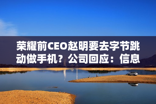 荣耀前CEO赵明要去字节跳动做手机？公司回应：信息不实