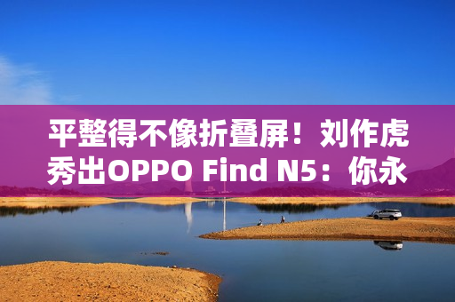 平整得不像折叠屏！刘作虎秀出OPPO Find N5：你永远可以相信OPPO