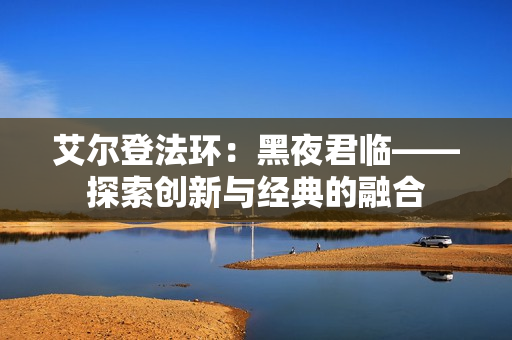 艾尔登法环：黑夜君临——探索创新与经典的融合