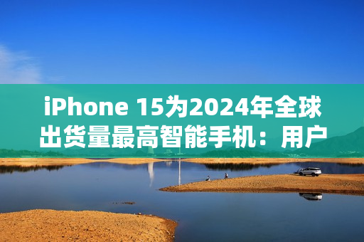 iPhone 15为2024年全球出货量最高智能手机：用户偏向高端旗舰