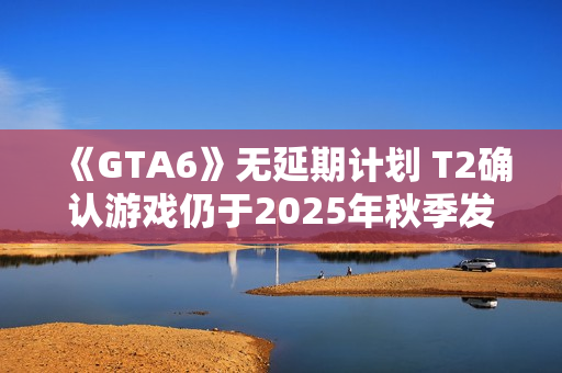 《GTA6》无延期计划 T2确认游戏仍于2025年秋季发售