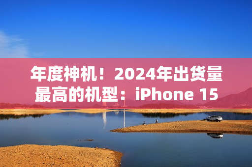 年度神机！2024年出货量最高的机型：iPhone 15