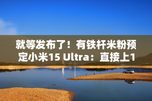 就等发布了！有铁杆米粉预定小米15 Ultra：直接上1TB顶配版