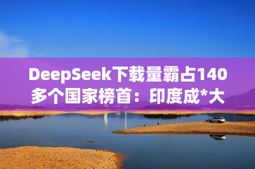 DeepSeek下载量霸占140多个国家榜首：印度成*大用户来源
