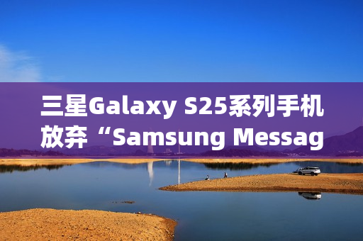 三星Galaxy S25系列手机放弃“Samsung Messages”应用，海外版本预装谷歌短信App