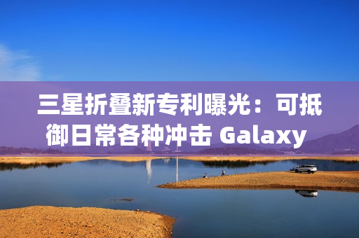 三星折叠新专利曝光：可抵御日常各种冲击 Galaxy Z Fold7要用