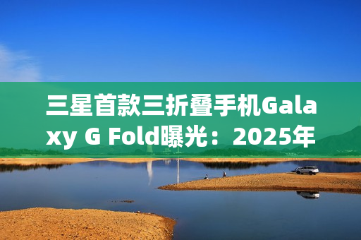 三星首款三折叠手机Galaxy G Fold曝光：2025年Q3发布