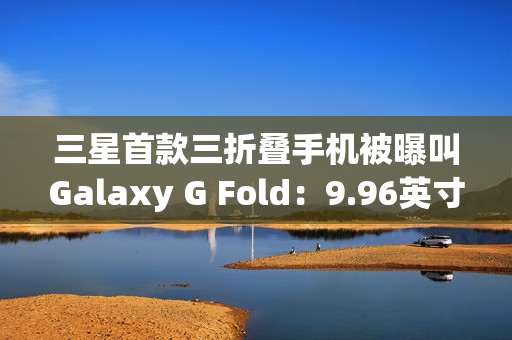 三星首款三折叠手机被曝叫Galaxy G Fold：9.96英寸屏幕，2025Q3发布
