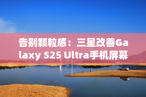 告别颗粒感：三星改善Galaxy S25 Ultra手机屏幕，已无抹布屏问题